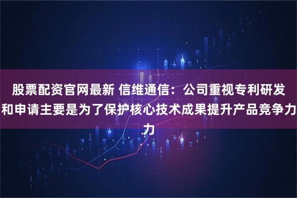 股票配资官网最新 信维通信：公司重视专利研发和申请主要是为了保护核心技术成果提升产品竞争力