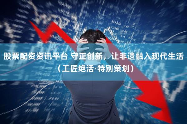 股票配资资讯平台 守正创新，让非遗融入现代生活（工匠绝活·特别策划）