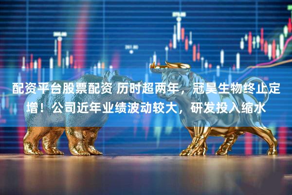 配资平台股票配资 历时超两年，冠昊生物终止定增！公司近年业绩波动较大，研发投入缩水