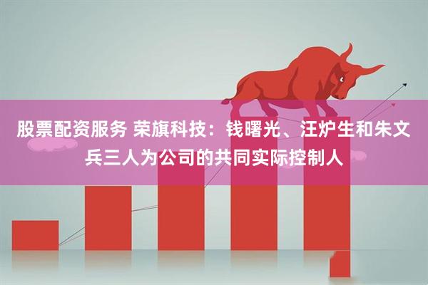 股票配资服务 荣旗科技：钱曙光、汪炉生和朱文兵三人为公司的共同实际控制人