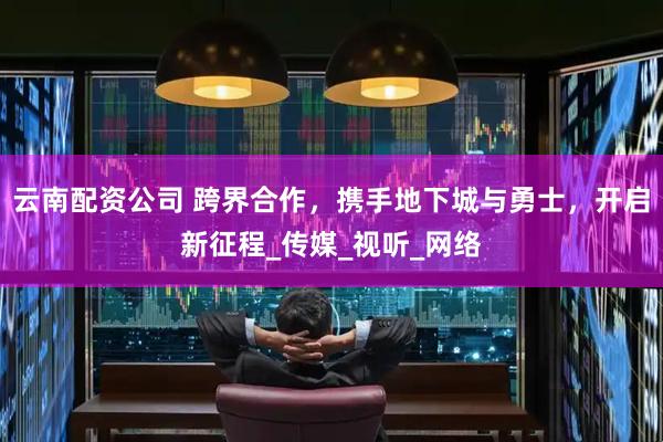 云南配资公司 跨界合作，携手地下城与勇士，开启新征程_传媒_视听_网络