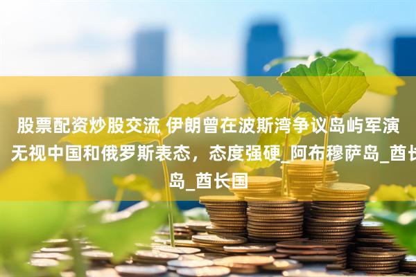 股票配资炒股交流 伊朗曾在波斯湾争议岛屿军演中，无视中国和俄罗斯表态，态度强硬_阿布穆萨岛_酋长国