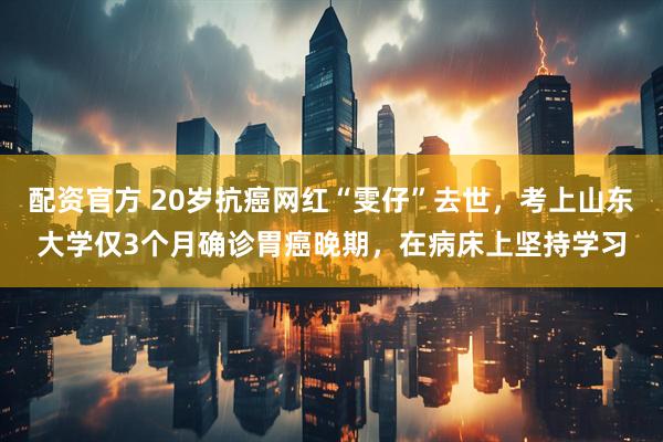 配资官方 20岁抗癌网红“雯仔”去世，考上山东大学仅3个月确诊胃癌晚期，在病床上坚持学习