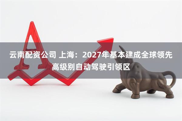云南配资公司 上海：2027年基本建成全球领先高级别自动驾驶引领区
