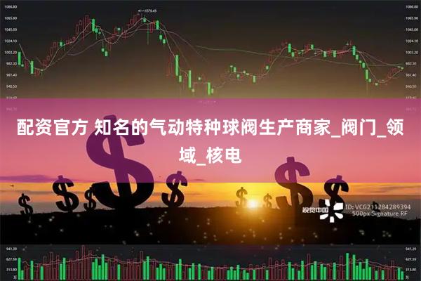 配资官方 知名的气动特种球阀生产商家_阀门_领域_核电