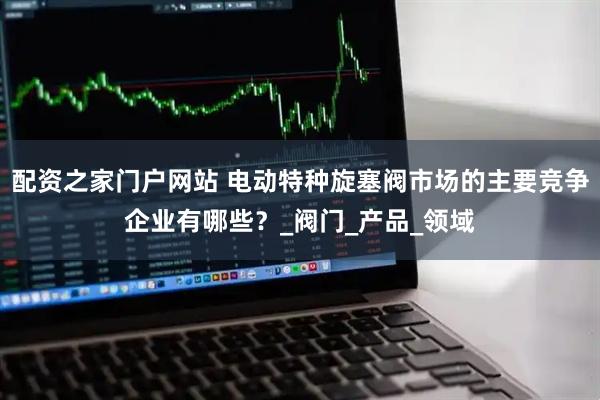 配资之家门户网站 电动特种旋塞阀市场的主要竞争企业有哪些？_阀门_产品_领域
