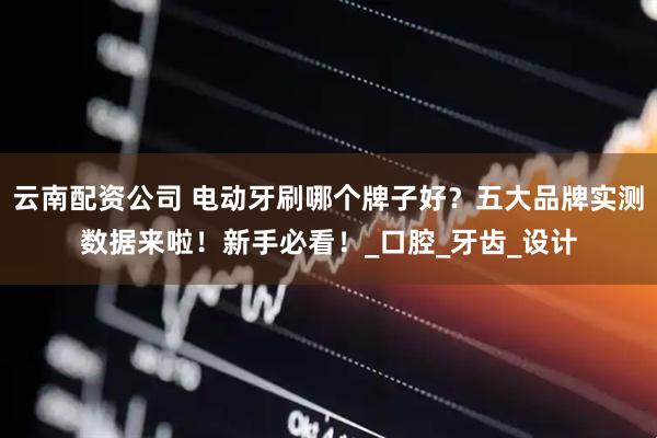 云南配资公司 电动牙刷哪个牌子好？五大品牌实测数据来啦！新手必看！_口腔_牙齿_设计