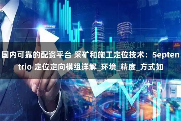 国内可靠的配资平台 采矿和施工定位技术：Septentrio 定位定向模组详解_环境_精度_方式如