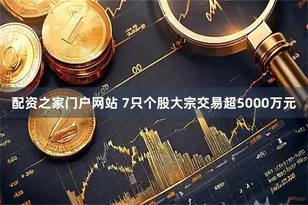 配资之家门户网站 7只个股大宗交易超5000万元
