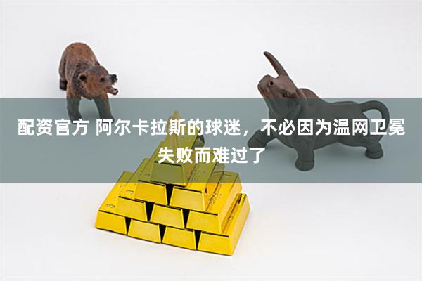 配资官方 阿尔卡拉斯的球迷，不必因为温网卫冕失败而难过了