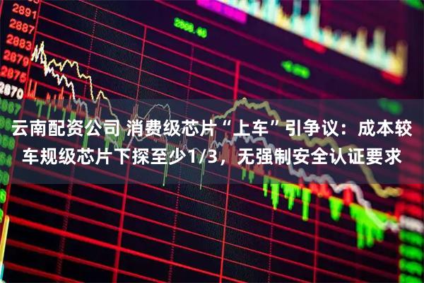 云南配资公司 消费级芯片“上车”引争议：成本较车规级芯片下探至少1/3，无强制安全认证要求
