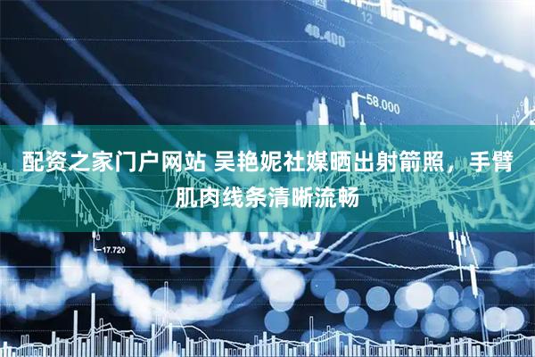 配资之家门户网站 吴艳妮社媒晒出射箭照，手臂肌肉线条清晰流畅