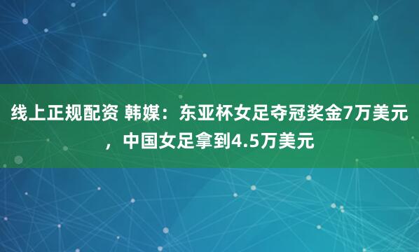 线上正规配资 韩媒：东亚杯女足夺冠奖金7万美元，中国女足拿到4.5万美元