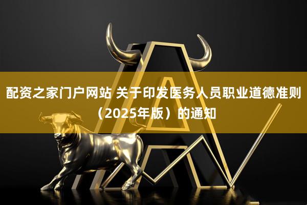 配资之家门户网站 关于印发医务人员职业道德准则（2025年版）的通知