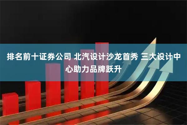 排名前十证券公司 北汽设计沙龙首秀 三大设计中心助力品牌跃升