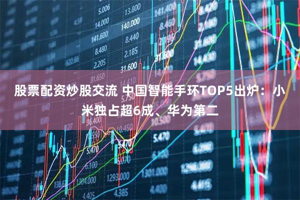股票配资炒股交流 中国智能手环TOP5出炉：小米独占超6成、华为第二