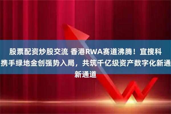 股票配资炒股交流 香港RWA赛道沸腾！宜搜科技携手绿地金创强势入局，共筑千亿级资产数字化新通道