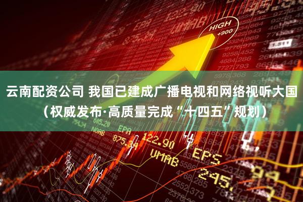 云南配资公司 我国已建成广播电视和网络视听大国（权威发布·高质量完成“十四五”规划）