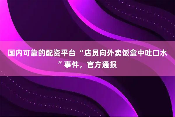 国内可靠的配资平台 “店员向外卖饭盒中吐口水”事件，官方通报